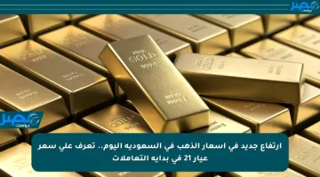 ارتفاع جديد في أسعار الذهب في السعودية اليوم.. تعرف على سعر عيار 21 في بداية التعاملات